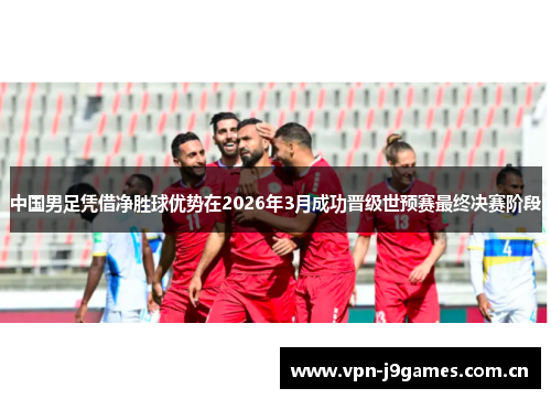 中国男足凭借净胜球优势在2026年3月成功晋级世预赛最终决赛阶段 中国男足凭借净胜球优势在2026年3月成功晋级世预赛最终决赛阶段